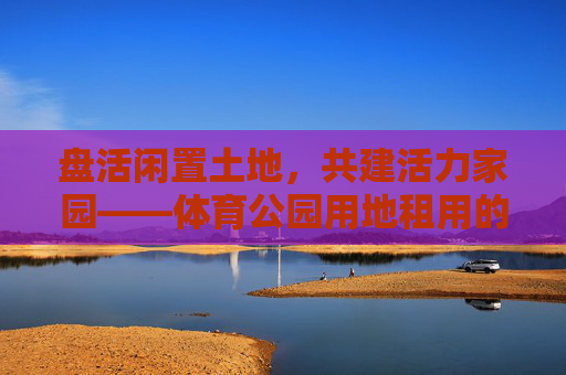 盘活闲置土地,共建活力家园——体育公园用地租用的实践与思考,盘活闲置土地共建活力体育家园 盘活闲置土地,共建活力家园——体育公园用地租用的实践与思考,盘活闲置土地共建活力体育家园