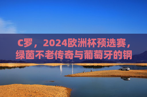 C罗，2024欧洲杯预选赛，绿茵不老传奇与葡萄牙的钢铁脊梁，C罗，2024欧预赛绿茵不老传奇与葡萄牙钢铁脊梁