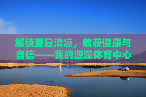 解锁夏日清凉，收获健康与自信——我的源深体育中心游泳课之旅
