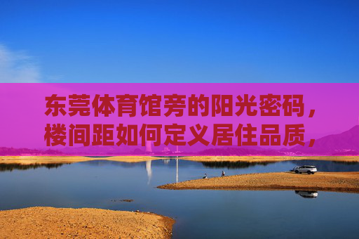 东莞体育馆旁的阳光密码,楼间距如何定义居住品质,东莞体育馆旁,楼间距里的阳光密码,定义居住品质 东莞体育馆旁的阳光密码,楼间距如何定义居住品质,东莞体育馆旁,楼间距里的阳光密码,定义居住品质