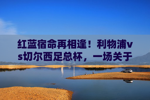 红蓝宿命再相逢！利物浦vs切尔西足总杯，一场关于荣耀与热血的经典对决，红蓝宿命再相逢，利物浦vs切尔西足总杯经典对决