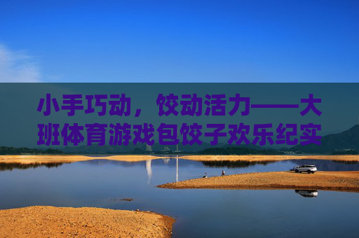 小手巧动，饺动活力——大班体育游戏包饺子欢乐纪实，巧手饺动活力，大班包饺子欢乐纪实