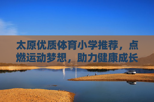 太原优质体育小学推荐，点燃运动梦想，助力健康成长，太原优质体育小学推荐，点燃运动梦想，助力健康成长