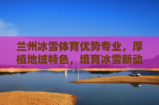 兰州冰雪体育优势专业,厚植地域特色,培育冰雪新动能,兰州冰雪体育优势专业,厚植地域特色,育冰雪新动能 兰州冰雪体育优势专业,厚植地域特色,培育冰雪新动能,兰州冰雪体育优势专业,厚植地域特色,育冰雪新动能