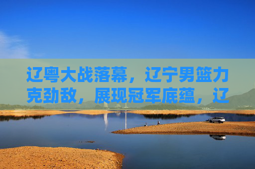 辽粤大战落幕,辽宁男篮力克劲敌,展现冠军底蕴,辽宁力克劲敌,辽粤大战展现冠军底蕴 辽粤大战落幕,辽宁男篮力克劲敌,展现冠军底蕴,辽宁力克劲敌,辽粤大战展现冠军底蕴
