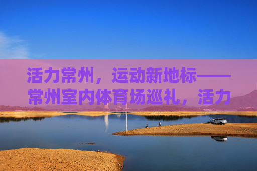 活力常州,运动新地标——常州室内体育场巡礼,活力常州运动新地标——常州室内体育场巡礼 活力常州,运动新地标——常州室内体育场巡礼,活力常州运动新地标——常州室内体育场巡礼