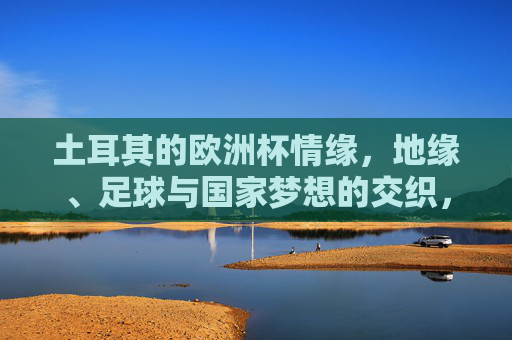 土耳其的欧洲杯情缘,地缘、足球与国家梦想的交织,土耳其欧洲杯,地缘、足球与国家梦想的交响 土耳其的欧洲杯情缘,地缘、足球与国家梦想的交织,土耳其欧洲杯,地缘、足球与国家梦想的交响