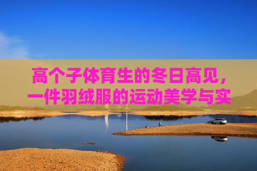 高个子体育生的冬日高见,一件羽绒服的运动美学与实用主义,高个子体育生的冬日高见,羽绒服的运动美学与实用主义 高个子体育生的冬日高见,一件羽绒服的运动美学与实用主义,高个子体育生的冬日高见,羽绒服的运动美学与实用主义