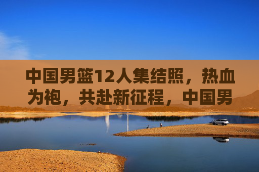 中国男篮12人集结照，热血为袍，共赴新征程，中国男篮12人集结照，热血为袍共赴新征程