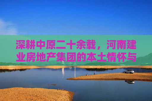 深耕中原二十余载，河南建业房地产集团的本土情怀与时代担当，河南建业，深耕中原二十余载的本土情怀与时代担当