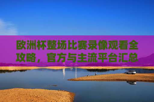 欧洲杯整场比赛录像观看全攻略,官方与主流平台汇总,欧洲杯录像观看全攻略,官方与主流平台汇总 欧洲杯整场比赛录像观看全攻略,官方与主流平台汇总,欧洲杯录像观看全攻略,官方与主流平台汇总