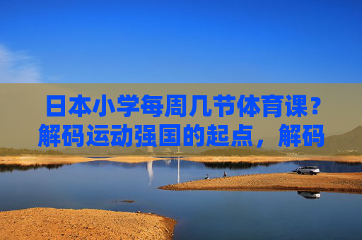 日本小学每周几节体育课?解码运动强国的起点,解码日本小学体育课,运动强国的起点 日本小学每周几节体育课?解码运动强国的起点,解码日本小学体育课,运动强国的起点