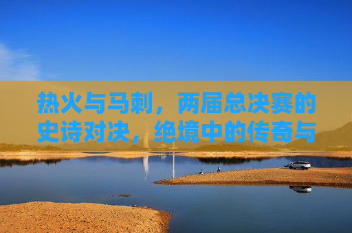 热火与马刺,两届总决赛的史诗对决,绝境中的传奇与王朝的传承,热火马刺史诗对决,绝境传奇与王朝传承 热火与马刺,两届总决赛的史诗对决,绝境中的传奇与王朝的传承,热火马刺史诗对决,绝境传奇与王朝传承