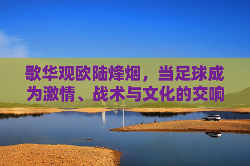 歌华观欧陆烽烟,当足球成为激情、战术与文化的交响,歌华观欧陆烽烟,足球激情、战术与文化的交响 歌华观欧陆烽烟,当足球成为激情、战术与文化的交响,歌华观欧陆烽烟,足球激情、战术与文化的交响