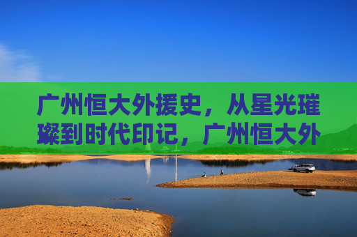 广州恒大外援史,从星光璀璨到时代印记,广州恒大外援史,星光璀璨的时代印记 广州恒大外援史,从星光璀璨到时代印记,广州恒大外援史,星光璀璨的时代印记