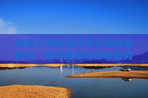 湖南大学体育学院分数线全解析，报考指南与历年趋势，湖南大学体育学院分数线全解析，报考指南与历年趋势
