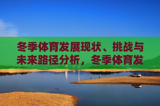 冬季体育发展现状、挑战与未来路径分析，冬季体育发展，现状、挑战与未来路径