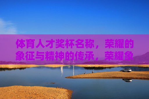 体育人才奖杯名称,荣耀的象征与精神的传承,荣耀象征·精神传承,体育人才奖杯 体育人才奖杯名称,荣耀的象征与精神的传承,荣耀象征·精神传承,体育人才奖杯