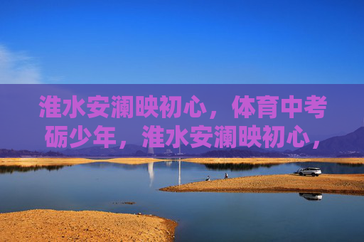 淮水安澜映初心,体育中考砺少年,淮水安澜映初心,体育中考砺少年 淮水安澜映初心,体育中考砺少年,淮水安澜映初心,体育中考砺少年