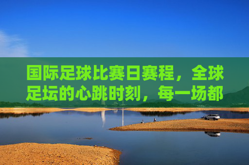 国际足球比赛日赛程，全球足坛的心跳时刻，每一场都是热血沸腾的序章，国际足球比赛日，全球足坛的心跳序章