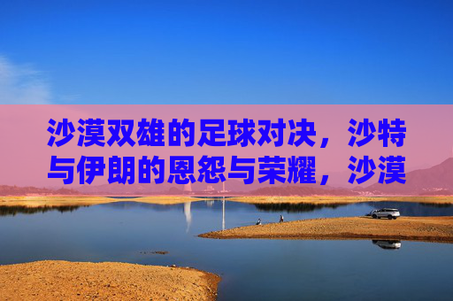 沙漠双雄的足球对决,沙特与伊朗的恩怨与荣耀,沙漠双雄对决,沙特与伊朗的恩怨与荣耀 沙漠双雄的足球对决,沙特与伊朗的恩怨与荣耀,沙漠双雄对决,沙特与伊朗的恩怨与荣耀