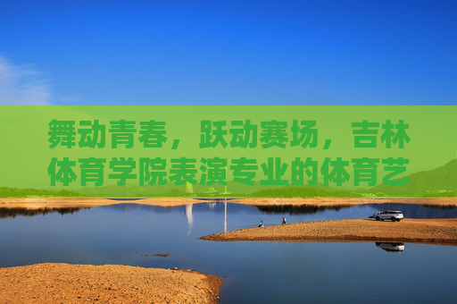 舞动青春,跃动赛场,吉林体育学院表演专业的体育艺术之魂,吉林体育学院表演专业,舞动青春赛场,绽放体育艺术之魂 舞动青春,跃动赛场,吉林体育学院表演专业的体育艺术之魂,吉林体育学院表演专业,舞动青春赛场,绽放体育艺术之魂