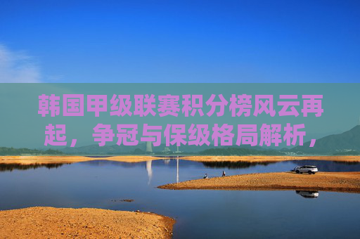 韩国甲级联赛积分榜风云再起,争冠与保级格局解析,韩国甲级联赛积分榜风云,争冠保级格局解析 韩国甲级联赛积分榜风云再起,争冠与保级格局解析,韩国甲级联赛积分榜风云,争冠保级格局解析