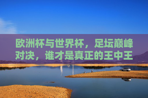 欧洲杯与世界杯,足坛巅峰对决,谁才是真正的王中王?足坛巅峰对决,欧洲杯与世界杯,谁称王中王? 欧洲杯与世界杯,足坛巅峰对决,谁才是真正的王中王?足坛巅峰对决,欧洲杯与世界杯,谁称王中王?