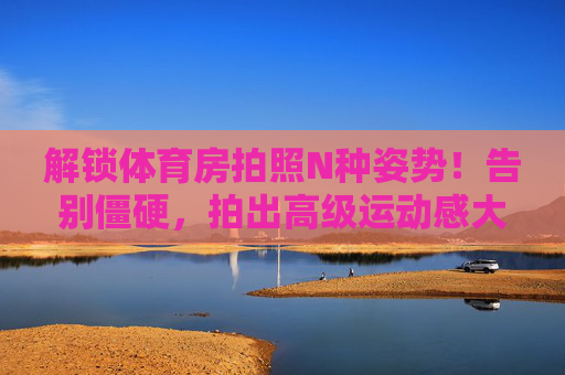 解锁体育房拍照N种姿势！告别僵硬，拍出高级运动感大片，告别僵硬！解锁体育房N种高级运动感拍照姿势