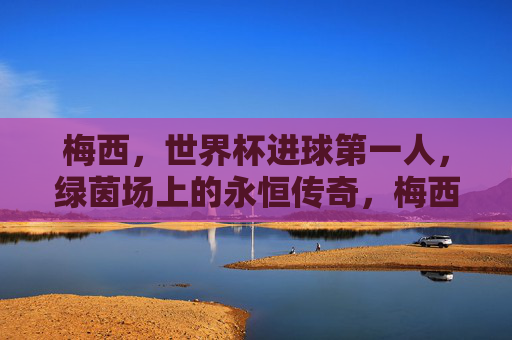 梅西,世界杯进球第一人,绿茵场上的永恒传奇,梅西,世界杯进球第一人,绿茵永恒传奇 梅西,世界杯进球第一人,绿茵场上的永恒传奇,梅西,世界杯进球第一人,绿茵永恒传奇