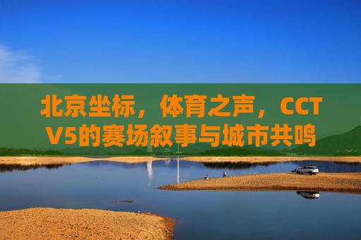 北京坐标，体育之声，CCTV5的赛场叙事与城市共鸣，北京坐标，CCTV5赛场叙事与城市共鸣之声