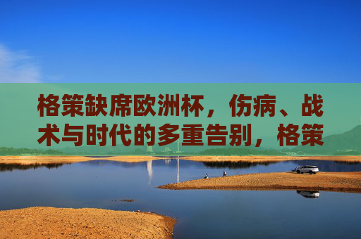 格策缺席欧洲杯,伤病、战术与时代的多重告别,格策的欧洲杯缺席,伤病、战术与时代的多重告别 格策缺席欧洲杯,伤病、战术与时代的多重告别,格策的欧洲杯缺席,伤病、战术与时代的多重告别