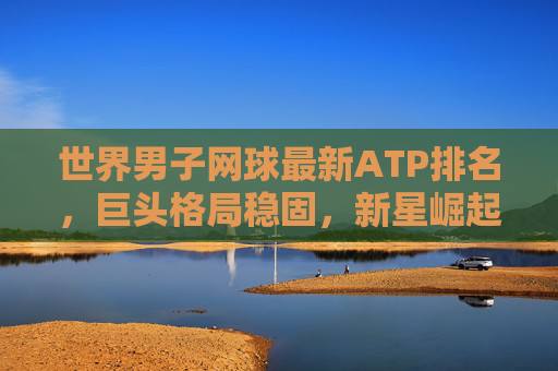 世界男子网球最新ATP排名,巨头格局稳固,新星崛起暗藏变数,ATP最新排名,巨头格局稳固,新星崛起暗藏变数 世界男子网球最新ATP排名,巨头格局稳固,新星崛起暗藏变数,ATP最新排名,巨头格局稳固,新星崛起暗藏变数