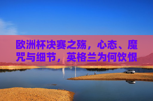 欧洲杯决赛之殇,心态、魔咒与细节,英格兰为何饮恨温布利?欧洲杯决赛之殇,心态、魔咒与细节,英格兰温布利饮恨之因 欧洲杯决赛之殇,心态、魔咒与细节,英格兰为何饮恨温布利?欧洲杯决赛之殇,心态、魔咒与细节,英格兰温布利饮恨之因