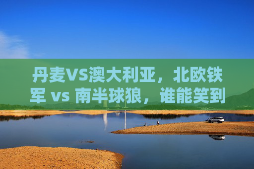 丹麦VS澳大利亚,北欧铁军 vs 南半球狼,谁能笑到最后?北欧铁军VS南半球狼,丹麦澳大利亚谁能笑到最后? 丹麦VS澳大利亚,北欧铁军 vs 南半球狼,谁能笑到最后?北欧铁军VS南半球狼,丹麦澳大利亚谁能笑到最后?