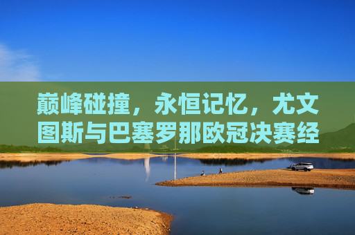 巅峰碰撞,永恒记忆,尤文图斯与巴塞罗那欧冠决赛经典对决,尤文巴萨欧冠决赛,巅峰碰撞的永恒经典 巅峰碰撞,永恒记忆,尤文图斯与巴塞罗那欧冠决赛经典对决,尤文巴萨欧冠决赛,巅峰碰撞的永恒经典