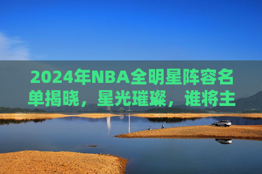 2024年NBA全明星阵容名单揭晓，星光璀璨，谁将主宰赛场？2024年NBA全明星阵容揭晓，星光璀璨，谁将主宰赛场？