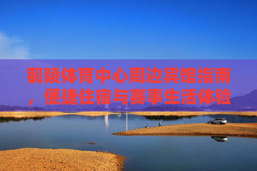 铜陵体育中心周边宾馆指南，便捷住宿与赛事生活体验，铜陵体育中心周边宾馆指南，便捷住宿与赛事生活体验