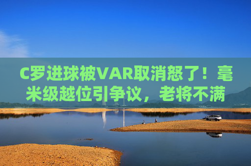 C罗进球被VAR取消怒了!毫米级越位引争议,老将不满背后是足球的判罚困局,C罗进球VAR取消引争议,毫米级越位背后是足球判罚困局 C罗进球被VAR取消怒了!毫米级越位引争议,老将不满背后是足球的判罚困局,C罗进球VAR取消引争议,毫米级越位背后是足球判罚困局