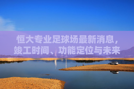 恒大专业足球场最新消息,竣工时间、功能定位与未来影响,恒大专业足球场最新消息,竣工时间、功能定位与未来影响 恒大专业足球场最新消息,竣工时间、功能定位与未来影响,恒大专业足球场最新消息,竣工时间、功能定位与未来影响