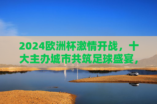 2024欧洲杯激情开战,十大主办城市共筑足球盛宴,2024欧洲杯激情开战,十大主办城市共筑足球盛宴 2024欧洲杯激情开战,十大主办城市共筑足球盛宴,2024欧洲杯激情开战,十大主办城市共筑足球盛宴