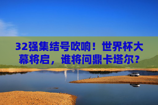 32强集结号吹响！世界杯大幕将启，谁将问鼎卡塔尔？32强集结号吹响，卡塔尔世界杯谁将问鼎？