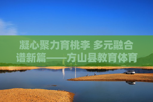 凝心聚力育桃李 多元融合谱新篇——方山县教育体育科技局发展纪实,凝心聚力育桃李 多元融合谱新篇——方山县教育体育科技局发展纪实 凝心聚力育桃李 多元融合谱新篇——方山县教育体育科技局发展纪实,凝心聚力育桃李 多元融合谱新篇——方山县教育体育科技局发展纪实