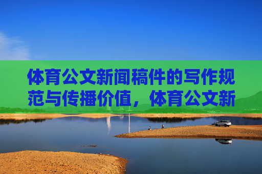 体育公文新闻稿件的写作规范与传播价值,体育公文新闻稿件的写作规范与传播价值 体育公文新闻稿件的写作规范与传播价值,体育公文新闻稿件的写作规范与传播价值