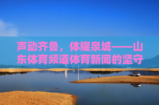 声动齐鲁,体耀泉城——山东体育频道体育新闻的坚守与传播 声动齐鲁,体耀泉城——山东体育频道体育新闻的坚守与传播