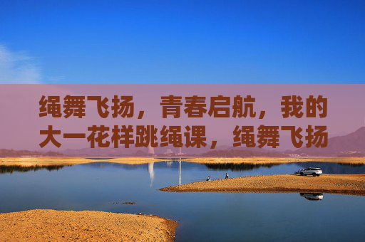 绳舞飞扬,青春启航,我的大一花样跳绳课,绳舞飞扬,青春启航,我的大一花样跳绳课 绳舞飞扬,青春启航,我的大一花样跳绳课,绳舞飞扬,青春启航,我的大一花样跳绳课