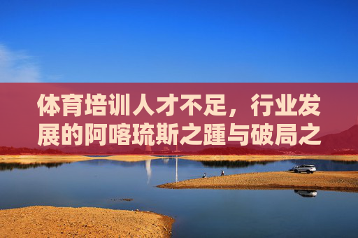 体育培训人才不足,行业发展的阿喀琉斯之踵与破局之路,体育培训人才不足,行业发展的阿喀琉斯之踵与破局之路 体育培训人才不足,行业发展的阿喀琉斯之踵与破局之路,体育培训人才不足,行业发展的阿喀琉斯之踵与破局之路