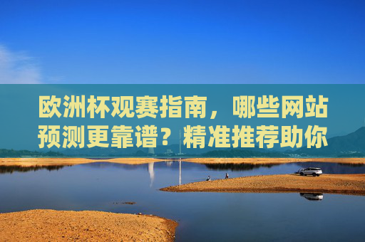 欧洲杯观赛指南，哪些网站预测更靠谱？精准推荐助你畅享赛事，欧洲杯靠谱预测网站推荐，精准指南助你畅享赛事