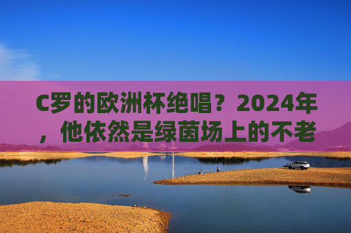 C罗的欧洲杯绝唱?2024年,他依然是绿茵场上的不老传奇,C罗欧洲杯绝唱,2024,绿茵不老传奇 C罗的欧洲杯绝唱?2024年,他依然是绿茵场上的不老传奇,C罗欧洲杯绝唱,2024,绿茵不老传奇