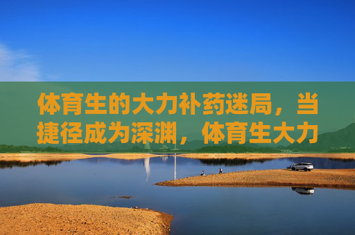 体育生的大力补药迷局,当捷径成为深渊,体育生大力补药迷局,捷径即深渊 体育生的大力补药迷局,当捷径成为深渊,体育生大力补药迷局,捷径即深渊